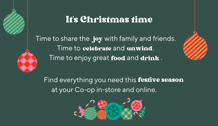 It's Christmas time.  Time to share the joy with family and friends.  Time to celebrate and unwind.  Time to enjoy great food and drink.  Find everything you need this festive season at your Co-op in-store and online.