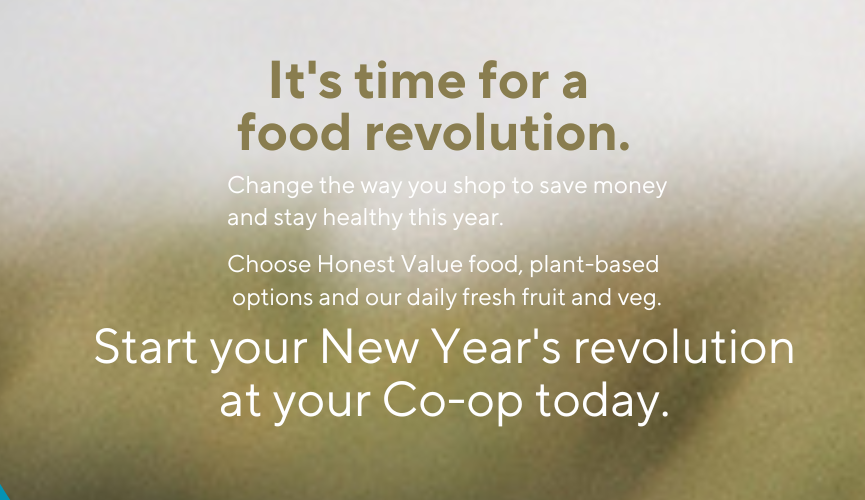 It's time for a food revolution. Change the way you shop to save money and stay healthy this year. Choose Honest Value food, plant-based options and our daily fresh fruit and veg.  Start your New Year's revolution at your Co-op today.